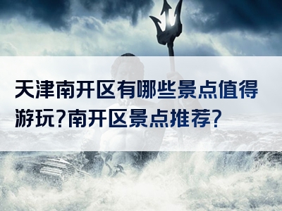 天津南开区有哪些景点值得游玩？南开区景点推荐？