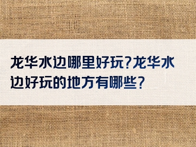 龙华水边哪里好玩？龙华水边好玩的地方有哪些？