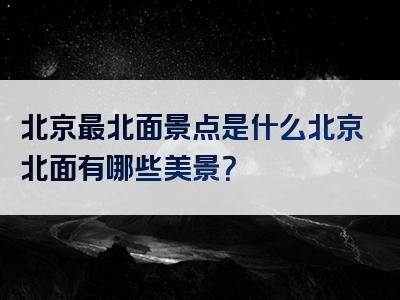 北京最北面景点是什么北京北面有哪些美景？