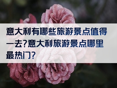意大利有哪些旅游景点值得一去？意大利旅游景点哪里最热门？