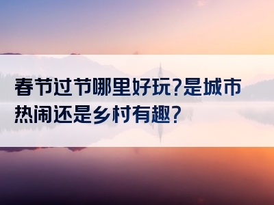 春节过节哪里好玩？是城市热闹还是乡村有趣？