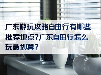 广东游玩攻略自由行有哪些推荐地点？广东自由行怎么玩最划算？
