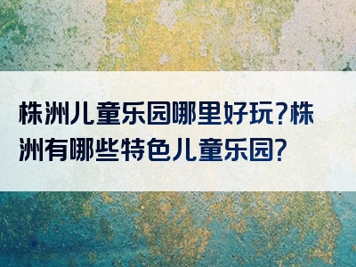 株洲儿童乐园哪里好玩？株洲有哪些特色儿童乐园？