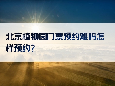 北京植物园门票预约难吗怎样预约？