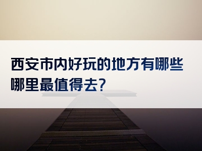 西安市内好玩的地方有哪些哪里最值得去？