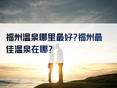 福州温泉哪里最好？福州最佳温泉在哪？