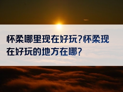 怀柔哪里现在好玩？怀柔现在好玩的地方在哪？