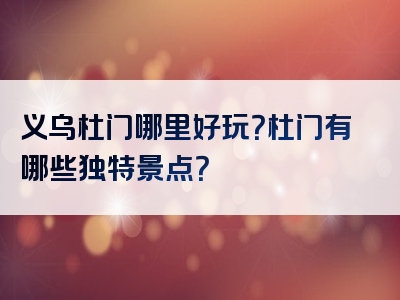义乌杜门哪里好玩？杜门有哪些独特景点？