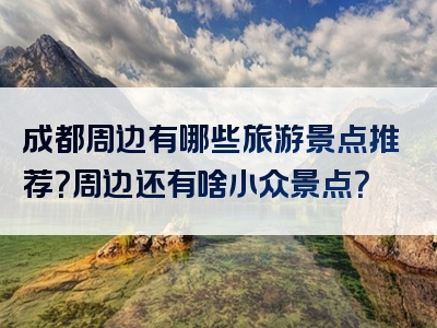 成都周边有哪些旅游景点推荐？周边还有啥小众景点？