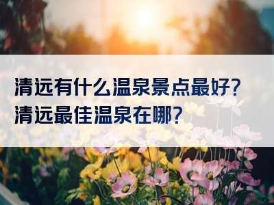 清远有什么温泉景点最好？清远最佳温泉在哪？