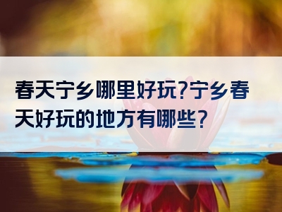 春天宁乡哪里好玩？宁乡春天好玩的地方有哪些？
