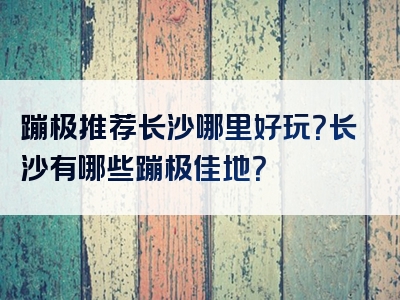 蹦极推荐长沙哪里好玩？长沙有哪些蹦极佳地？