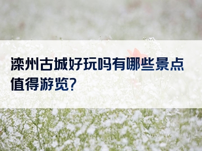 滦州古城好玩吗有哪些景点值得游览？