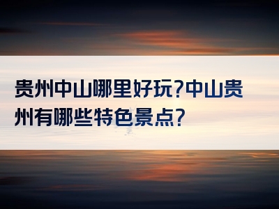 贵州中山哪里好玩？中山贵州有哪些特色景点？