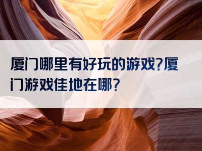 厦门哪里有好玩的游戏？厦门游戏佳地在哪？