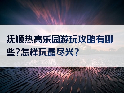 抚顺热高乐园游玩攻略有哪些？怎样玩最尽兴？