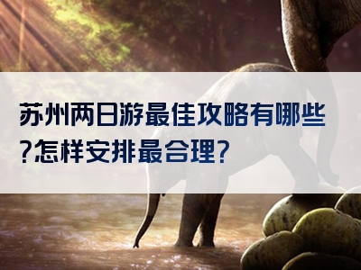 苏州两日游最佳攻略有哪些？怎样安排最合理？