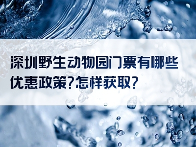 深圳野生动物园门票有哪些优惠政策？怎样获取？