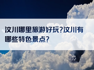 汶川哪里旅游好玩？汶川有哪些特色景点？