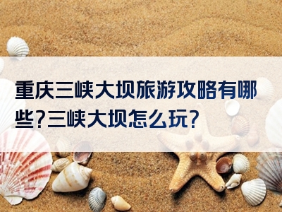 重庆三峡大坝旅游攻略有哪些？三峡大坝怎么玩？