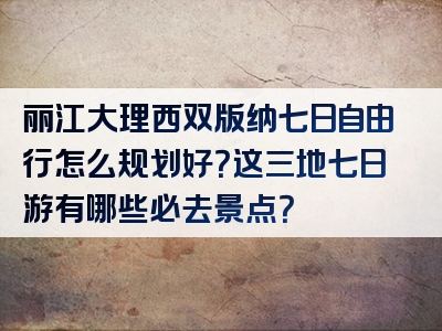 丽江大理西双版纳七日自由行怎么规划好？这三地七日游有哪些必去景点？