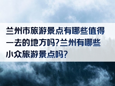 兰州市旅游景点有哪些值得一去的地方吗？兰州有哪些小众旅游景点吗？
