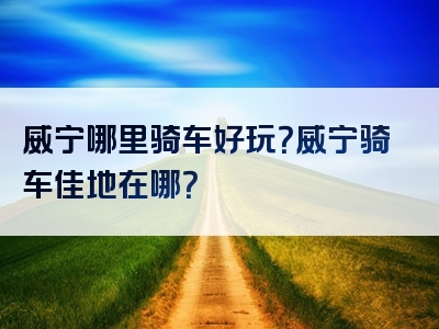 威宁哪里骑车好玩？威宁骑车佳地在哪？
