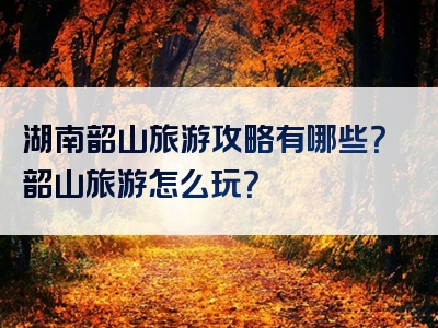湖南韶山旅游攻略有哪些？韶山旅游怎么玩？