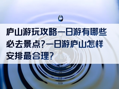 庐山游玩攻略一日游有哪些必去景点？一日游庐山怎样安排最合理？