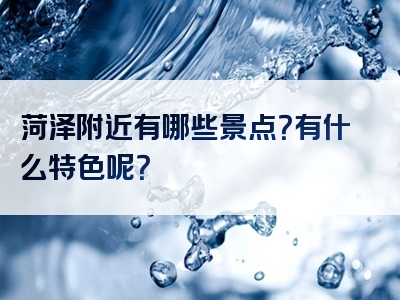 菏泽附近有哪些景点？有什么特色呢？