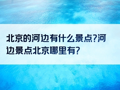 北京的河边有什么景点？河边景点北京哪里有？