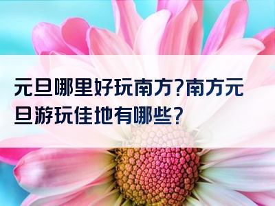 元旦哪里好玩南方？南方元旦游玩佳地有哪些？
