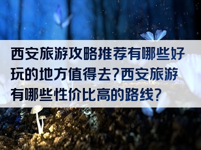 西安旅游攻略推荐有哪些好玩的地方值得去？西安旅游有哪些性价比高的路线？