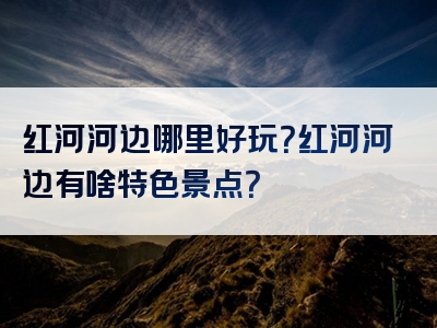 红河河边哪里好玩？红河河边有啥特色景点？