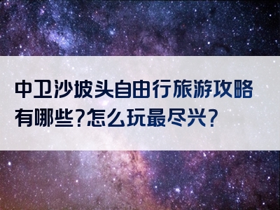 中卫沙坡头自由行旅游攻略有哪些？怎么玩最尽兴？
