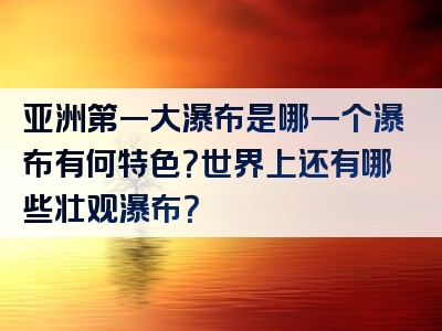 亚洲第一大瀑布是哪一个瀑布有何特色？世界上还有哪些壮观瀑布？