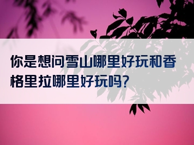 你是想问雪山哪里好玩和香格里拉哪里好玩吗？