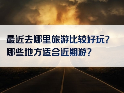 最近去哪里旅游比较好玩？哪些地方适合近期游？