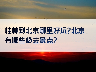 桂林到北京哪里好玩？北京有哪些必去景点？