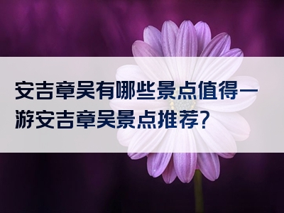 安吉章吴有哪些景点值得一游安吉章吴景点推荐？