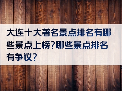 大连十大著名景点排名有哪些景点上榜？哪些景点排名有争议？