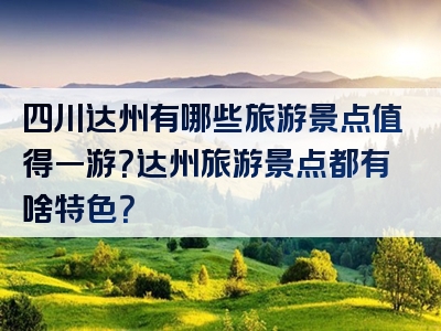 四川达州有哪些旅游景点值得一游？达州旅游景点都有啥特色？
