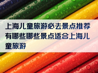 上海儿童旅游必去景点推荐有哪些哪些景点适合上海儿童旅游