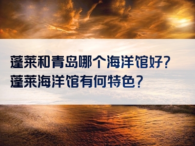 蓬莱和青岛哪个海洋馆好？蓬莱海洋馆有何特色？