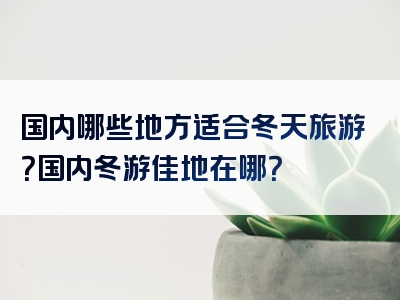 国内哪些地方适合冬天旅游？国内冬游佳地在哪？