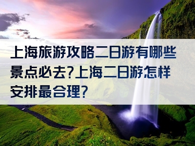 上海旅游攻略二日游有哪些景点必去？上海二日游怎样安排最合理？