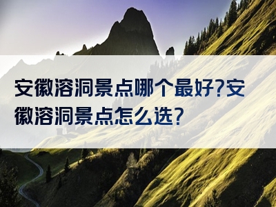 安徽溶洞景点哪个最好？安徽溶洞景点怎么选？