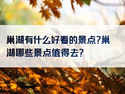 巢湖有什么好看的景点？巢湖哪些景点值得去？
