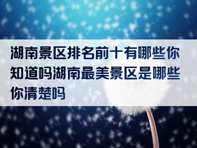 湖南景区排名前十有哪些你知道吗湖南最美景区是哪些你清楚吗
