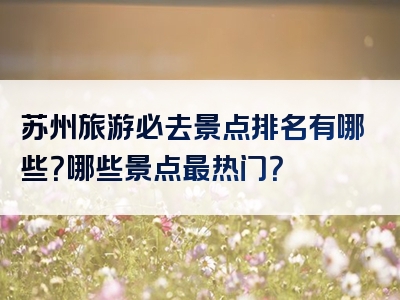 苏州旅游必去景点排名有哪些？哪些景点最热门？